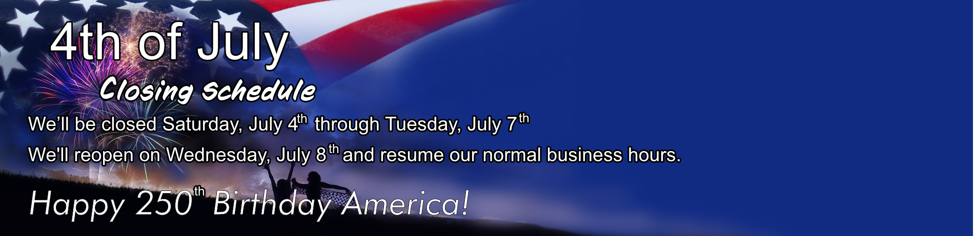4th of July Closing Schedule. Closed Saturday July 4 though Tuesday July 7. Reopen Wednesday July 8 and resume normal business hours.