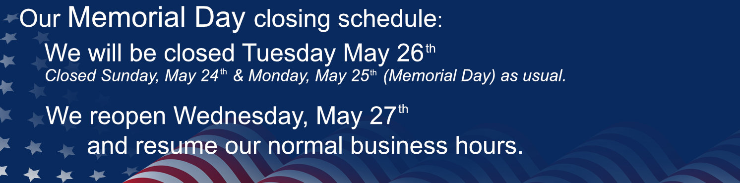 Our Memorial Day closing schedule: We will be closed Tuesday May 26th. Closed Sunday, May 24th and Monday, May 25th as usual. We reopen Wednesday, May 27th and resume our normal business hours. 