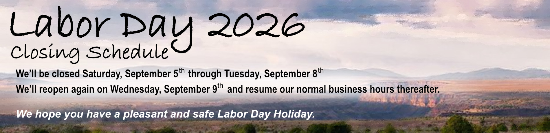 Labor Day 2026 Closing Schedule - We'll be closed Saturday, September 5th through Tuesday, September 8th. We'll reopen again on Wednesday, September 9th and resume our normal business hours thereafter. 